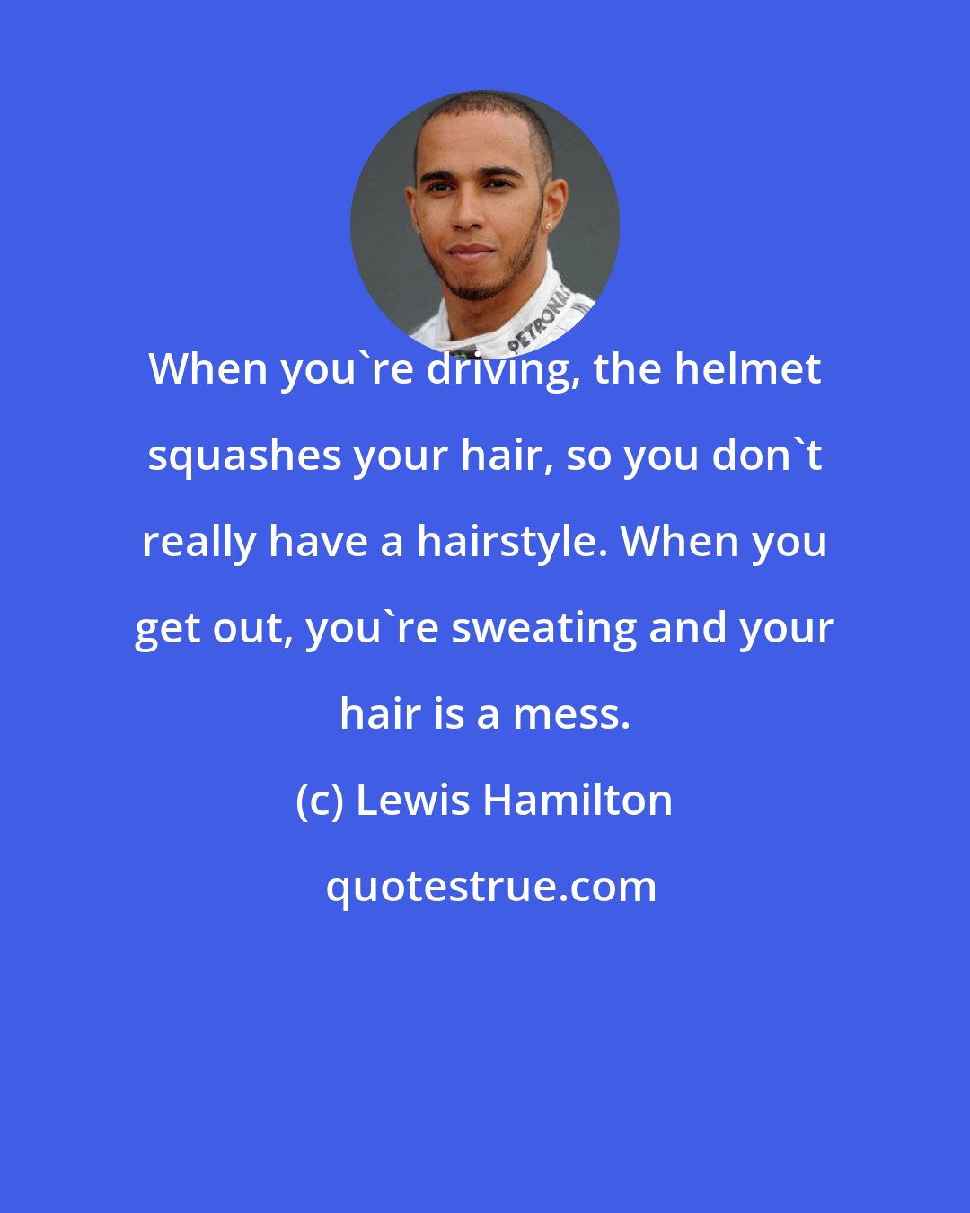 Lewis Hamilton: When you're driving, the helmet squashes your hair, so you don't really have a hairstyle. When you get out, you're sweating and your hair is a mess.