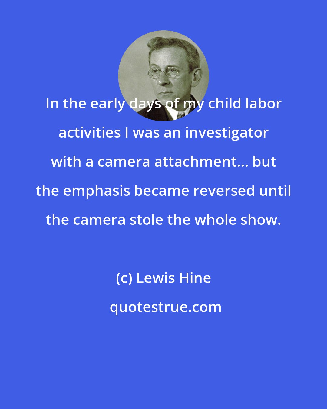 Lewis Hine: In the early days of my child labor activities I was an investigator with a camera attachment... but the emphasis became reversed until the camera stole the whole show.