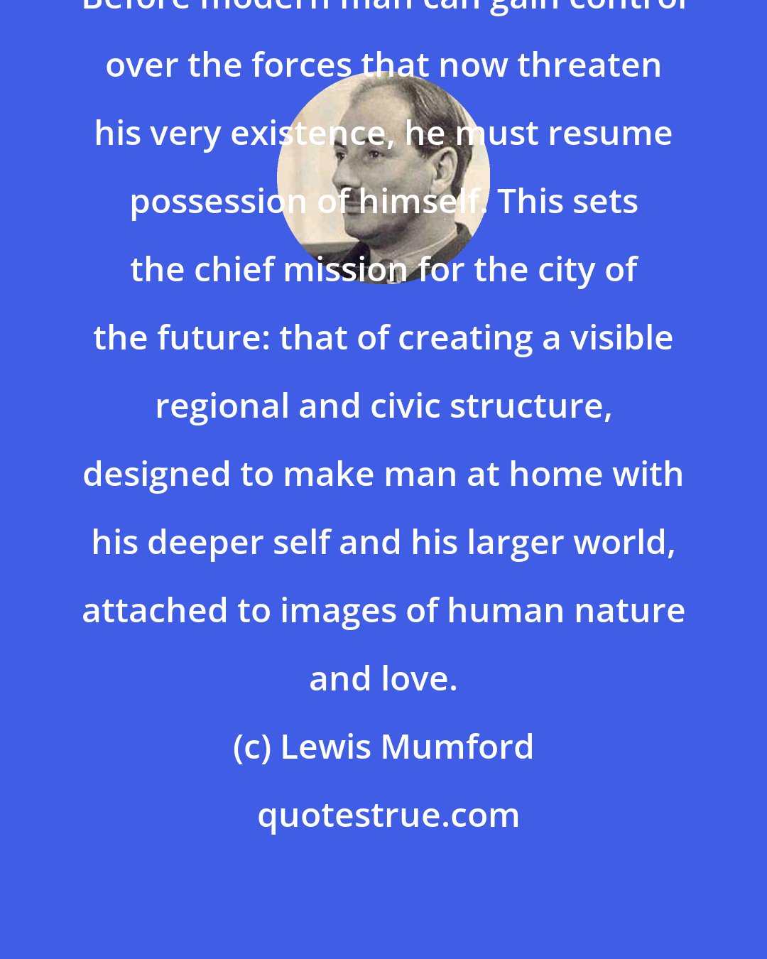 Lewis Mumford: Before modern man can gain control over the forces that now threaten his very existence, he must resume possession of himself. This sets the chief mission for the city of the future: that of creating a visible regional and civic structure, designed to make man at home with his deeper self and his larger world, attached to images of human nature and love.