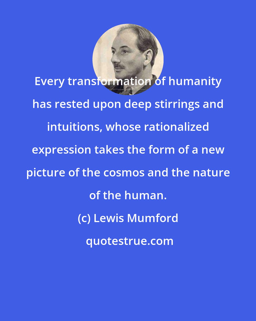 Lewis Mumford: Every transformation of humanity has rested upon deep stirrings and intuitions, whose rationalized expression takes the form of a new picture of the cosmos and the nature of the human.