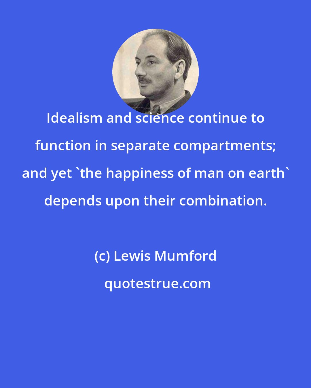 Lewis Mumford: Idealism and science continue to function in separate compartments; and yet 'the happiness of man on earth' depends upon their combination.