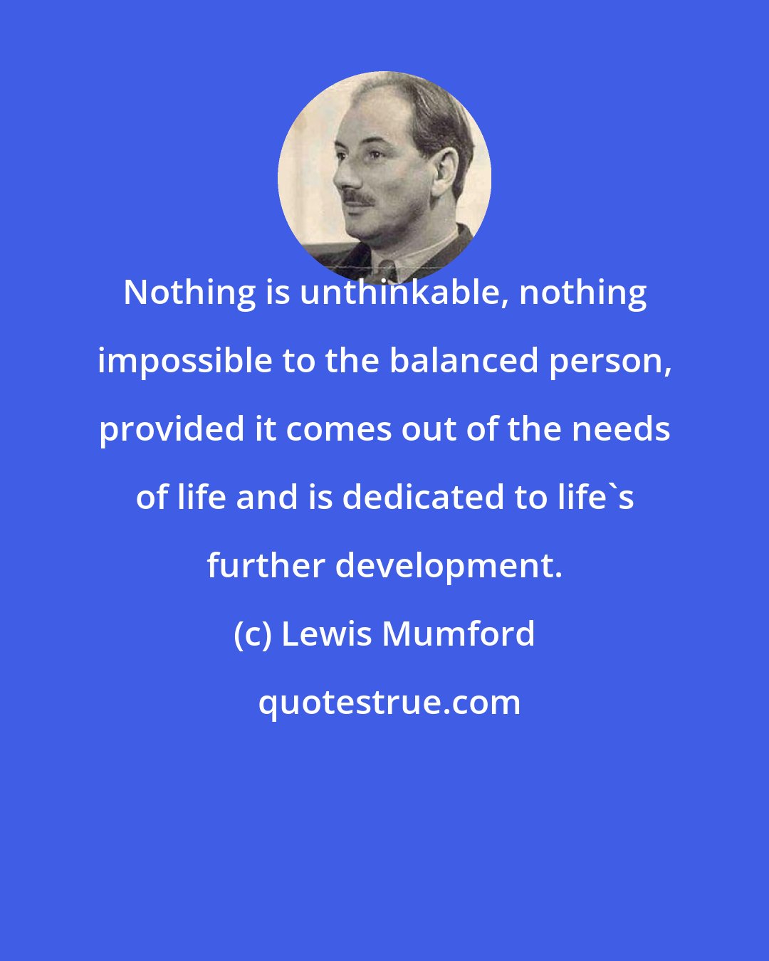 Lewis Mumford: Nothing is unthinkable, nothing impossible to the balanced person, provided it comes out of the needs of life and is dedicated to life's further development.