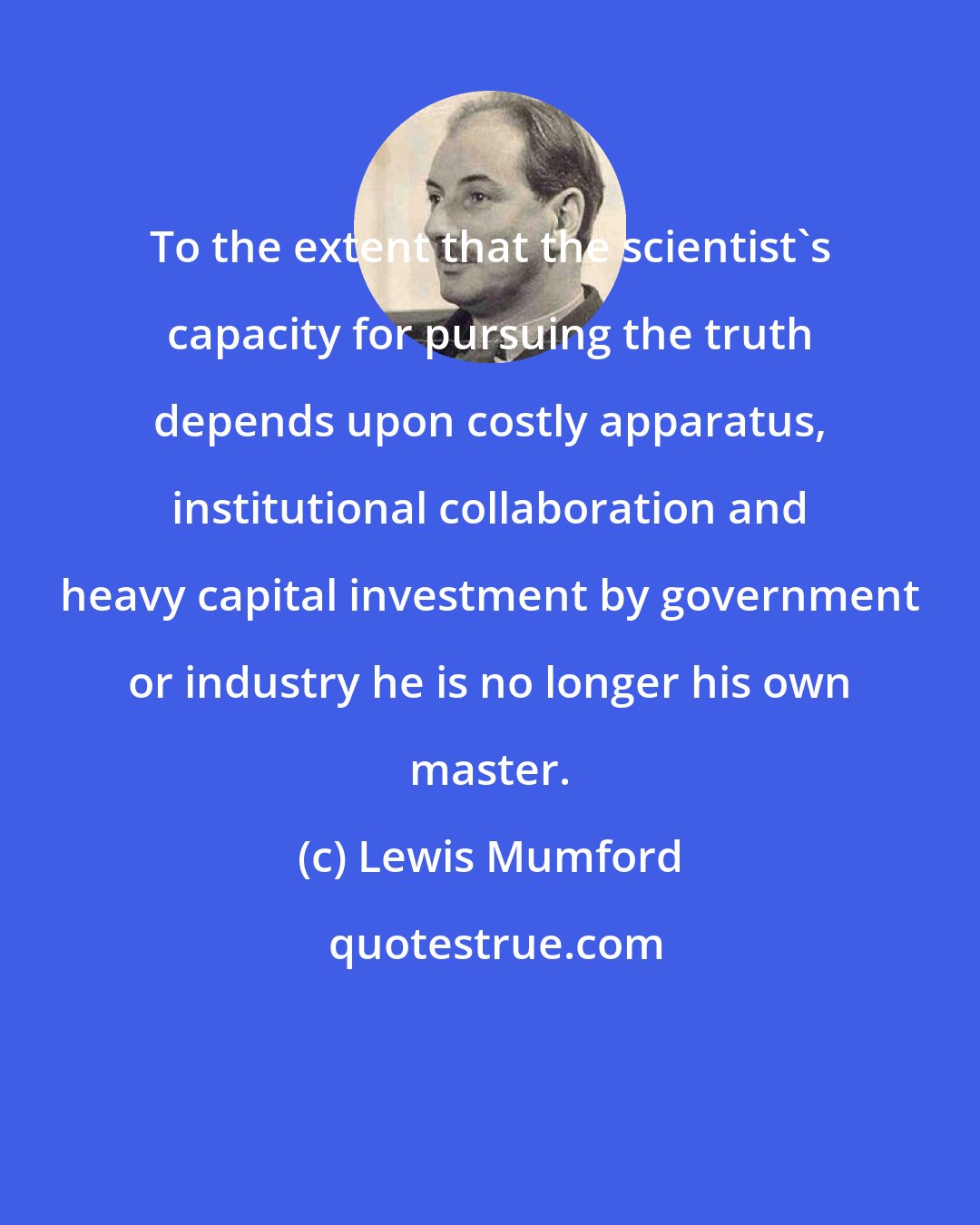 Lewis Mumford: To the extent that the scientist's capacity for pursuing the truth depends upon costly apparatus, institutional collaboration and heavy capital investment by government or industry he is no longer his own master.