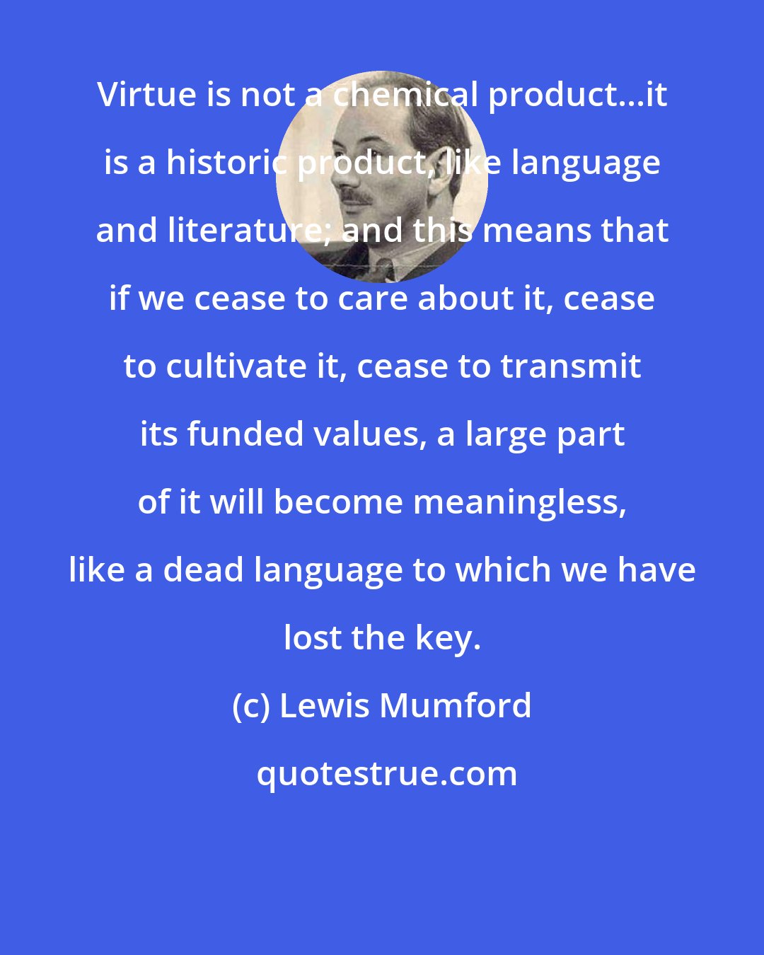 Lewis Mumford: Virtue is not a chemical product...it is a historic product, like language and literature; and this means that if we cease to care about it, cease to cultivate it, cease to transmit its funded values, a large part of it will become meaningless, like a dead language to which we have lost the key.