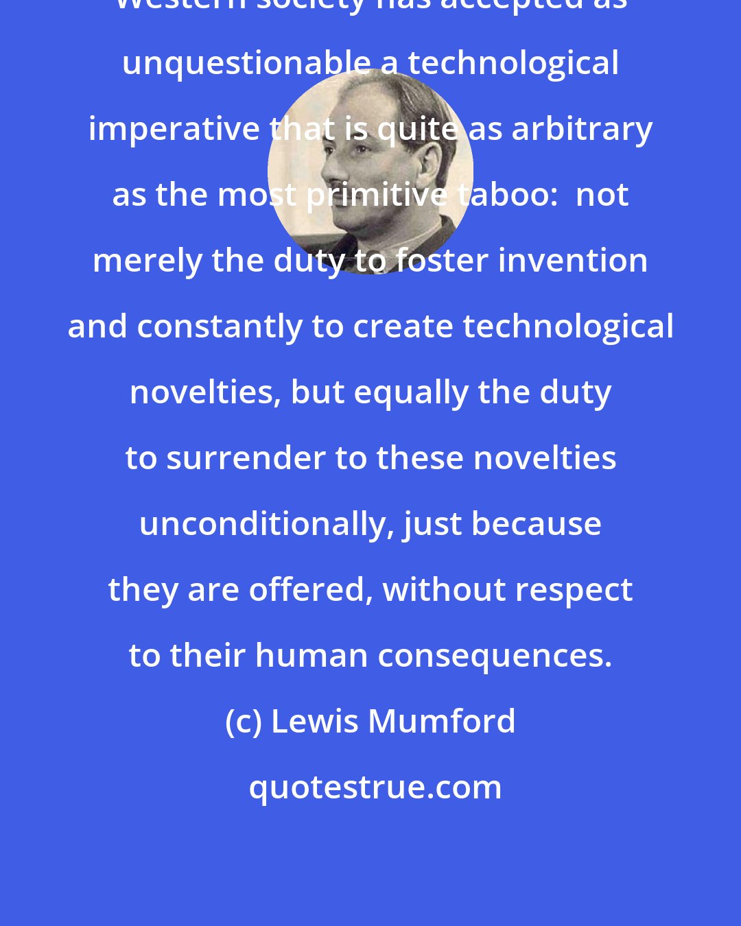 Lewis Mumford: Western society has accepted as unquestionable a technological imperative that is quite as arbitrary as the most primitive taboo:  not merely the duty to foster invention and constantly to create technological novelties, but equally the duty to surrender to these novelties unconditionally, just because they are offered, without respect to their human consequences.