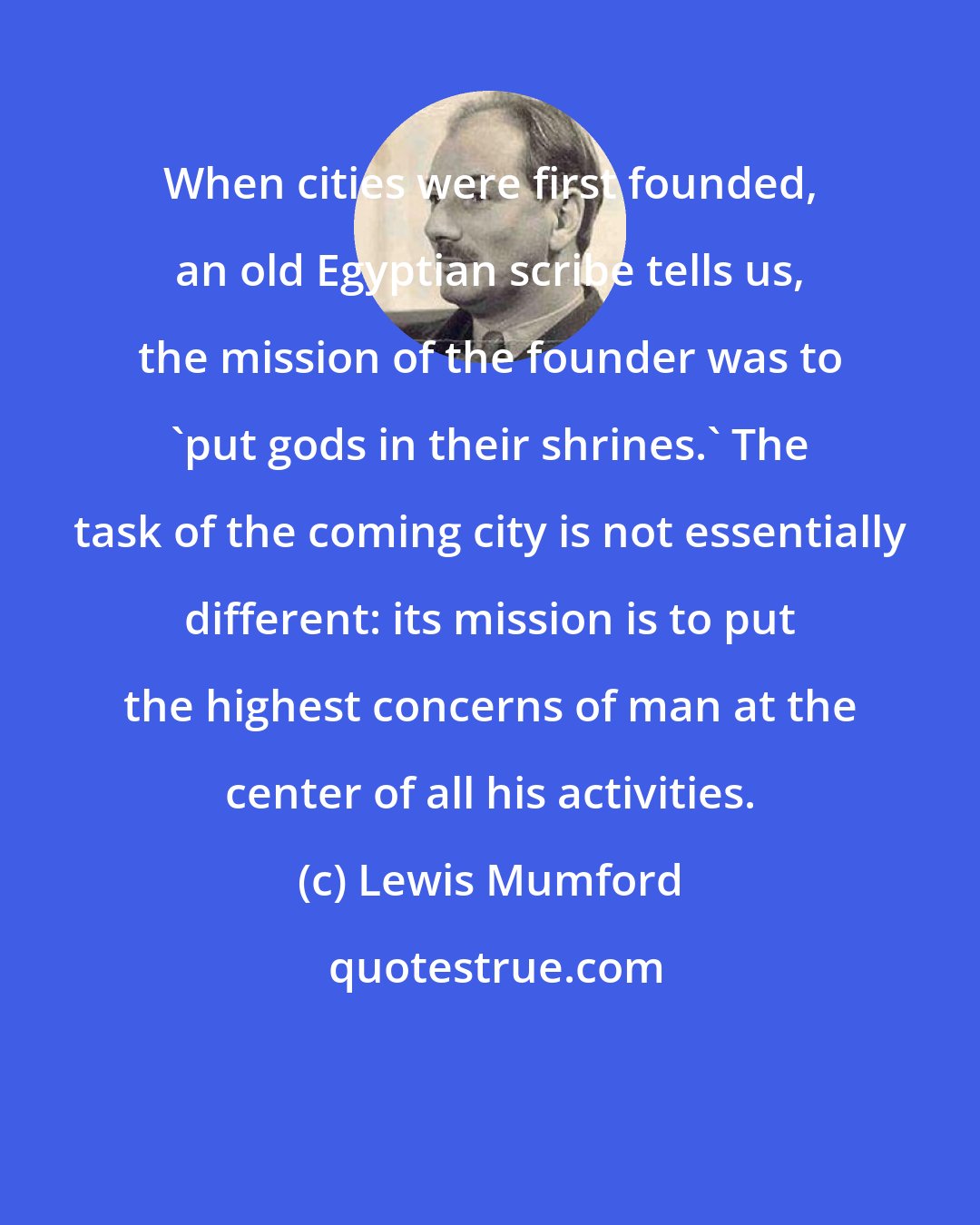 Lewis Mumford: When cities were first founded, an old Egyptian scribe tells us, the mission of the founder was to 'put gods in their shrines.' The task of the coming city is not essentially different: its mission is to put the highest concerns of man at the center of all his activities.