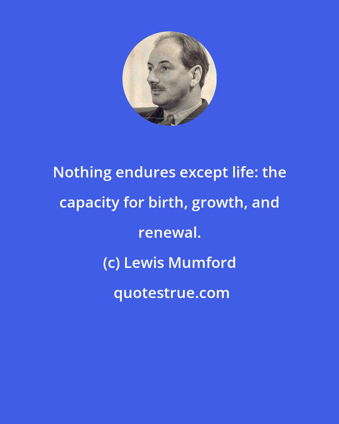 Lewis Mumford: Nothing endures except life: the capacity for birth, growth, and renewal.