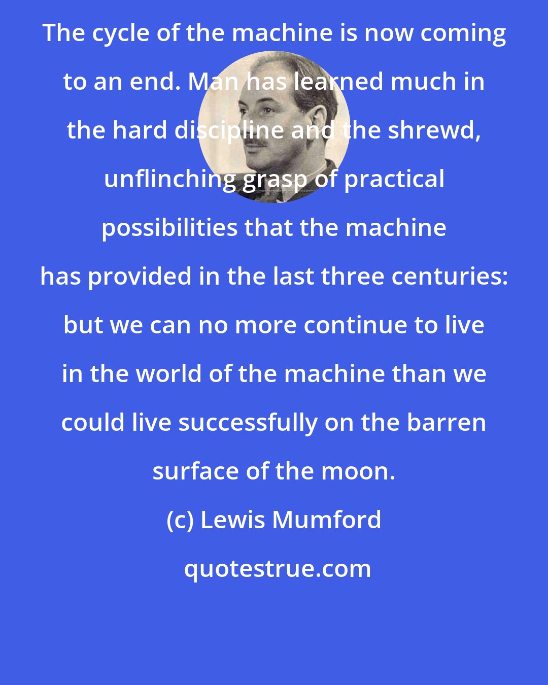 Lewis Mumford: The cycle of the machine is now coming to an end. Man has learned much in the hard discipline and the shrewd, unflinching grasp of practical possibilities that the machine has provided in the last three centuries: but we can no more continue to live in the world of the machine than we could live successfully on the barren surface of the moon.