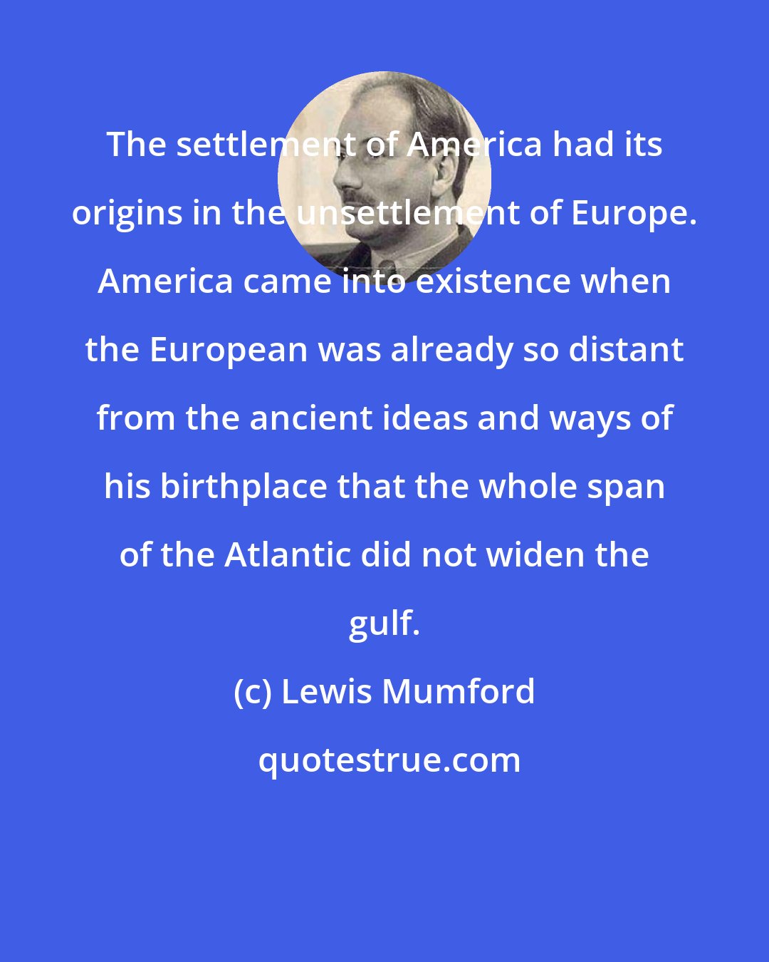 Lewis Mumford: The settlement of America had its origins in the unsettlement of Europe. America came into existence when the European was already so distant from the ancient ideas and ways of his birthplace that the whole span of the Atlantic did not widen the gulf.