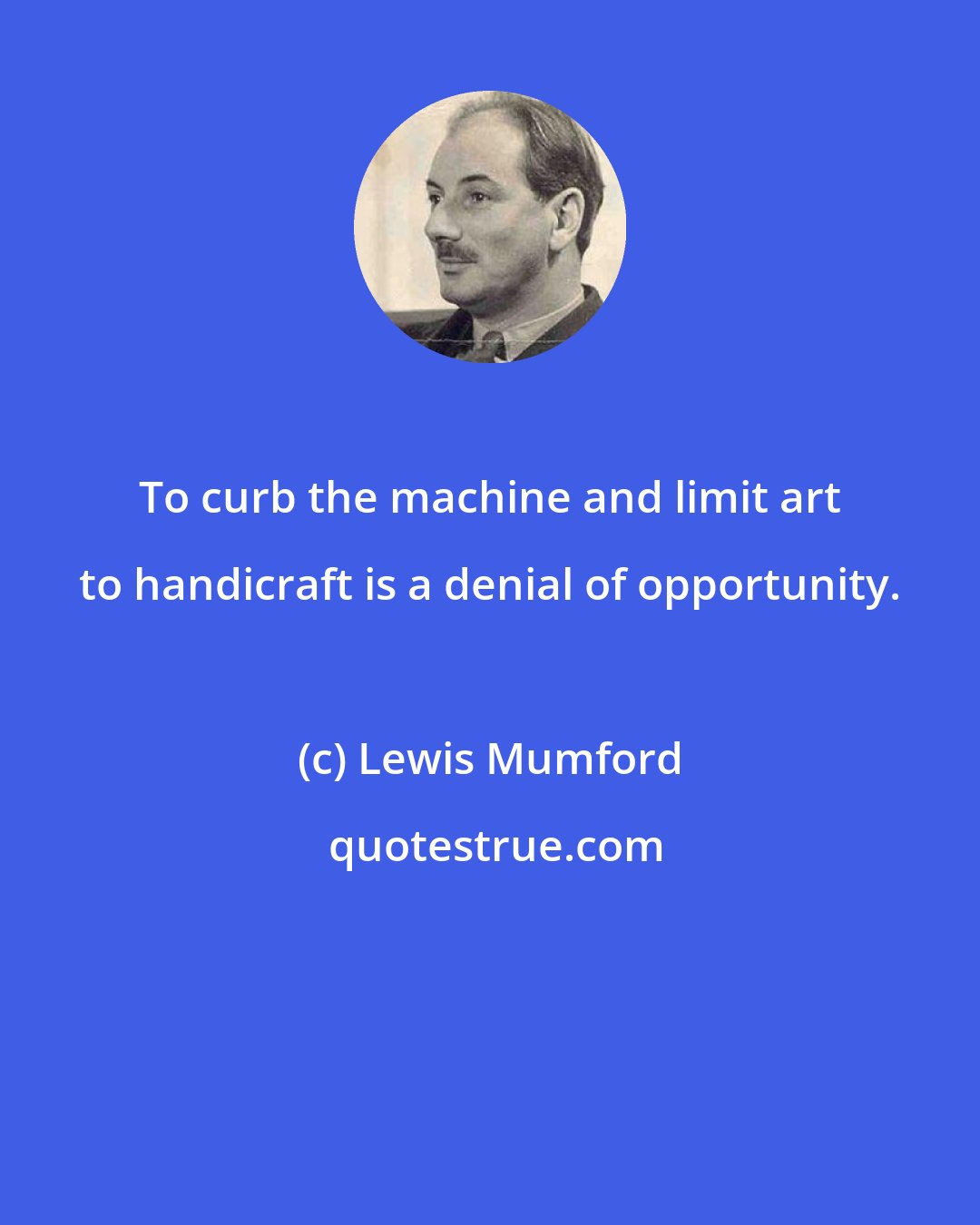 Lewis Mumford: To curb the machine and limit art to handicraft is a denial of opportunity.