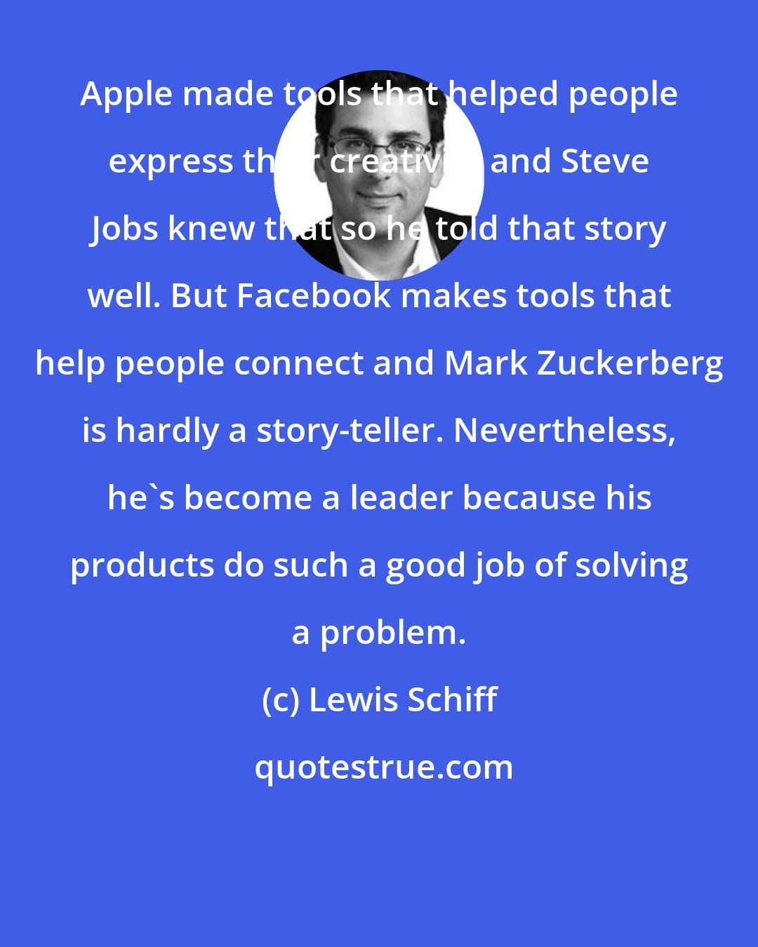 Lewis Schiff: Apple made tools that helped people express their creativity and Steve Jobs knew that so he told that story well. But Facebook makes tools that help people connect and Mark Zuckerberg is hardly a story-teller. Nevertheless, he's become a leader because his products do such a good job of solving a problem.