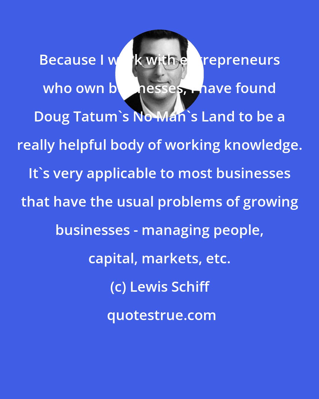 Lewis Schiff: Because I work with entrepreneurs who own businesses, I have found Doug Tatum's No Man's Land to be a really helpful body of working knowledge. It's very applicable to most businesses that have the usual problems of growing businesses - managing people, capital, markets, etc.