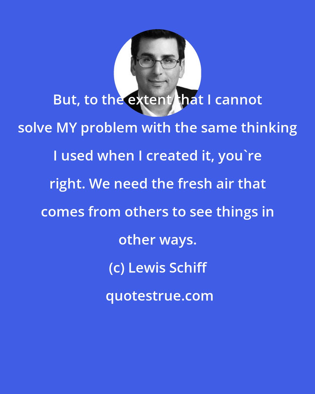 Lewis Schiff: But, to the extent that I cannot solve MY problem with the same thinking I used when I created it, you're right. We need the fresh air that comes from others to see things in other ways.