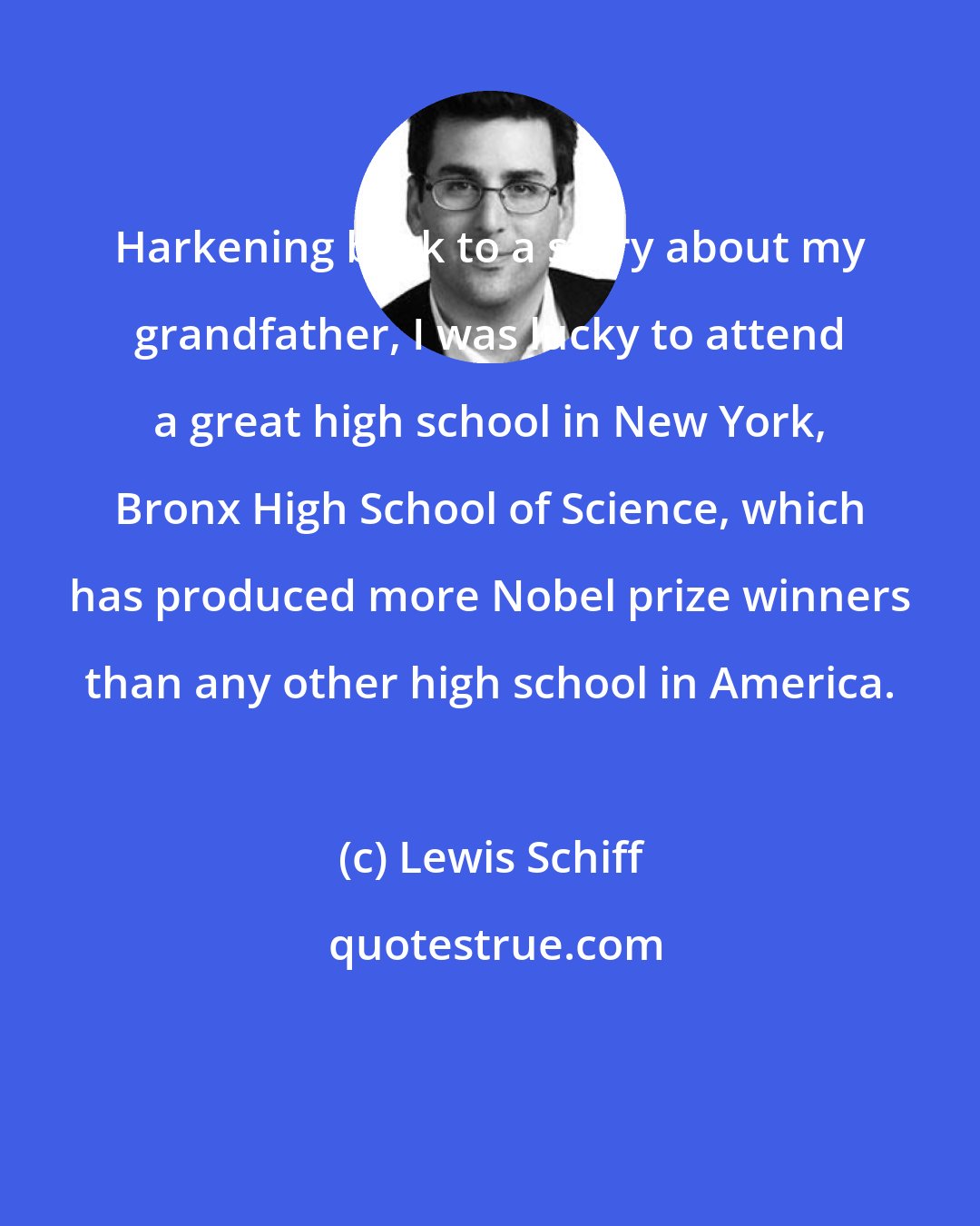 Lewis Schiff: Harkening back to a story about my grandfather, I was lucky to attend a great high school in New York, Bronx High School of Science, which has produced more Nobel prize winners than any other high school in America.