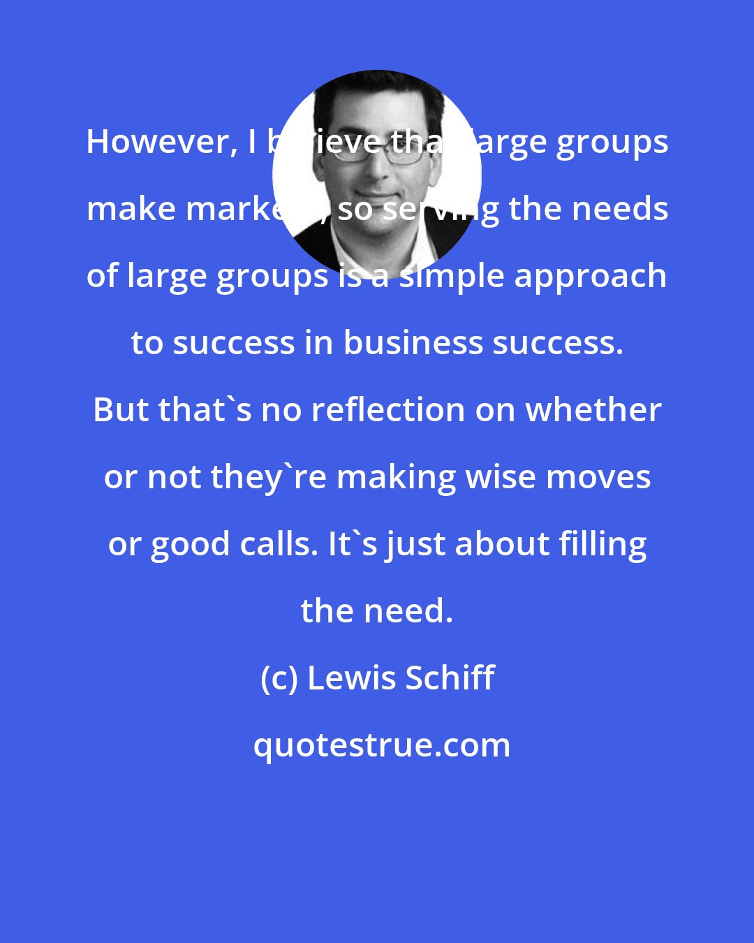 Lewis Schiff: However, I believe that large groups make markets, so serving the needs of large groups is a simple approach to success in business success. But that's no reflection on whether or not they're making wise moves or good calls. It's just about filling the need.