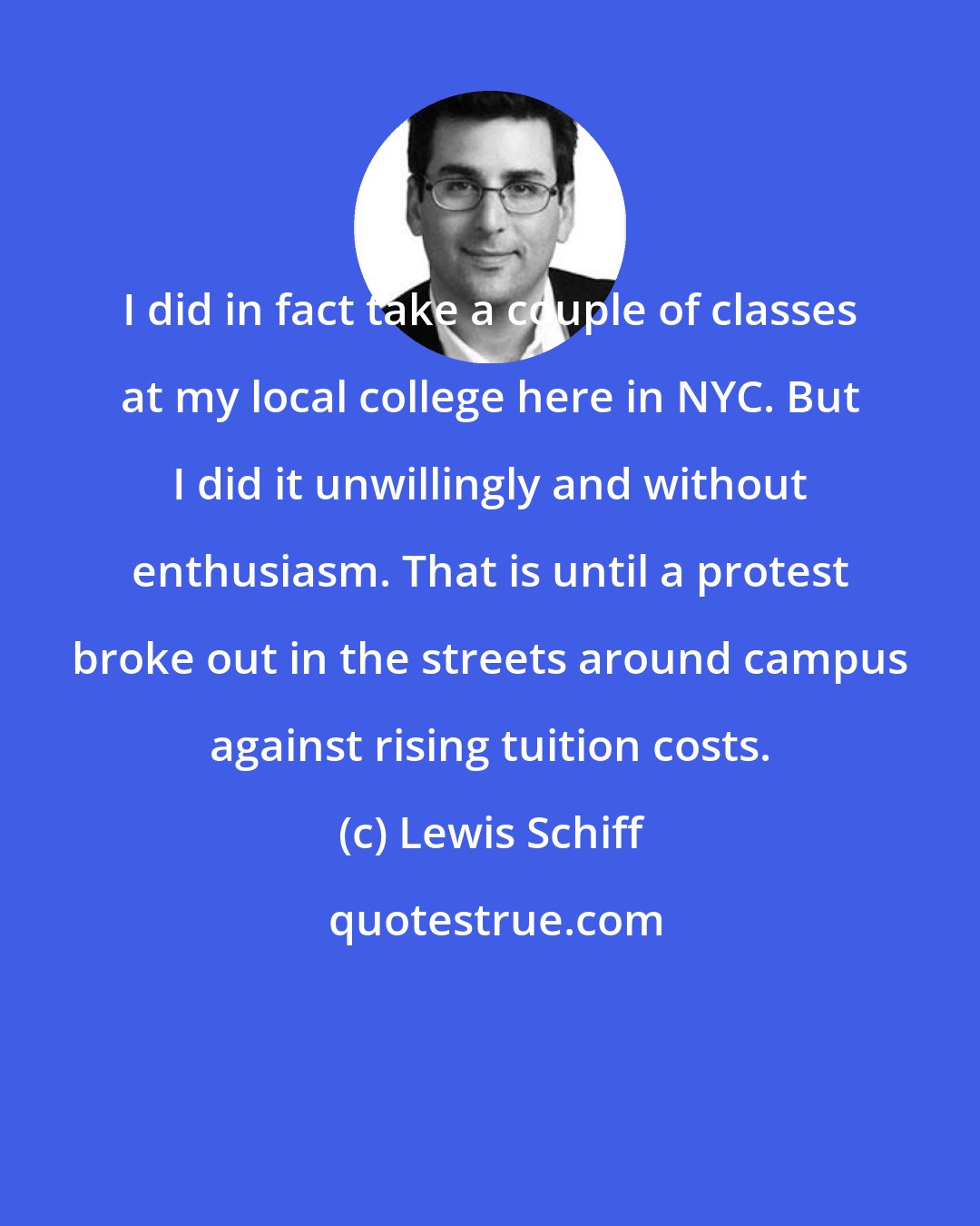 Lewis Schiff: I did in fact take a couple of classes at my local college here in NYC. But I did it unwillingly and without enthusiasm. That is until a protest broke out in the streets around campus against rising tuition costs.
