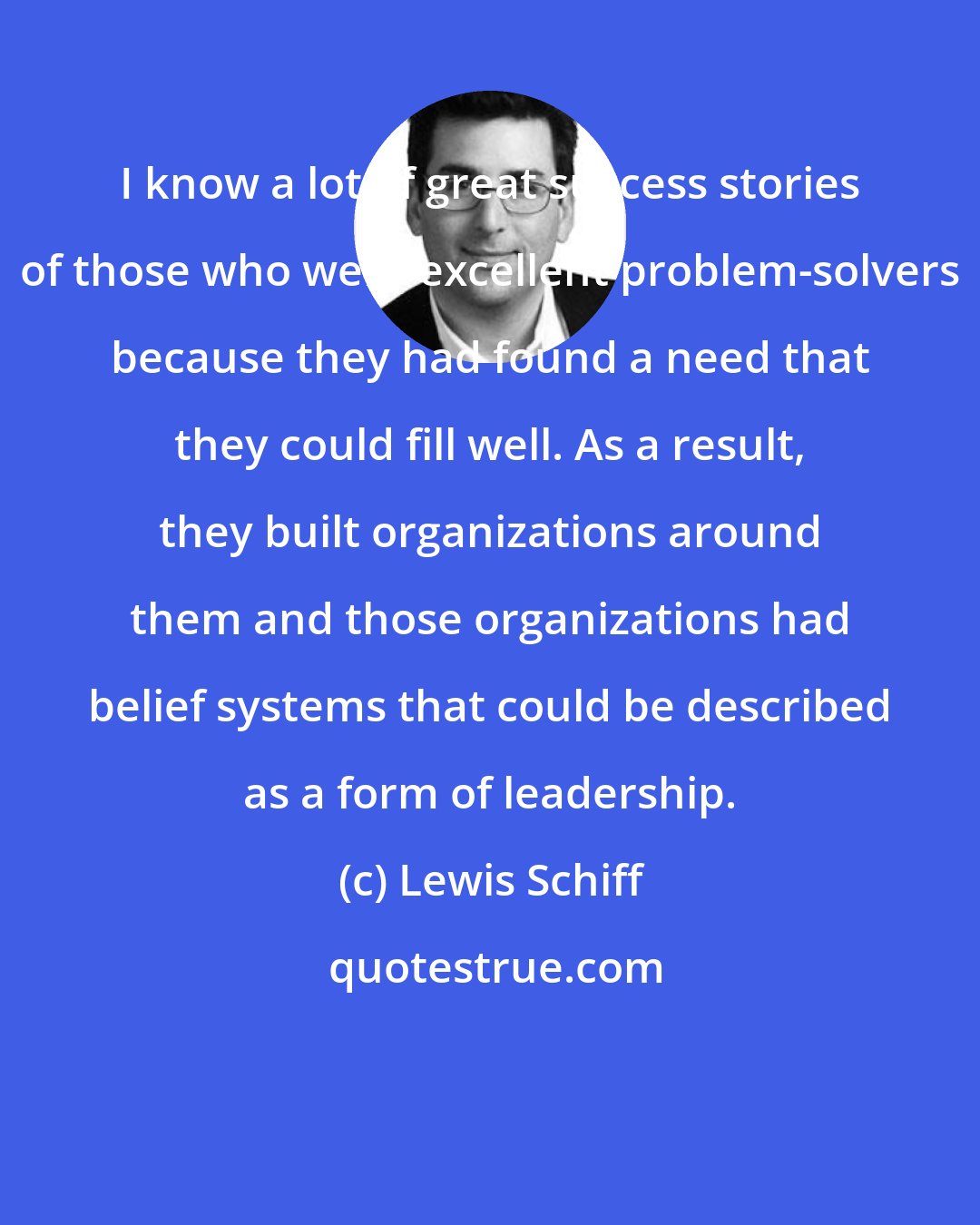 Lewis Schiff: I know a lot of great success stories of those who were excellent problem-solvers because they had found a need that they could fill well. As a result, they built organizations around them and those organizations had belief systems that could be described as a form of leadership.
