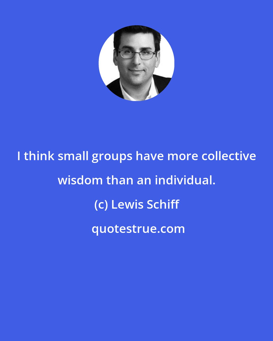 Lewis Schiff: I think small groups have more collective wisdom than an individual.