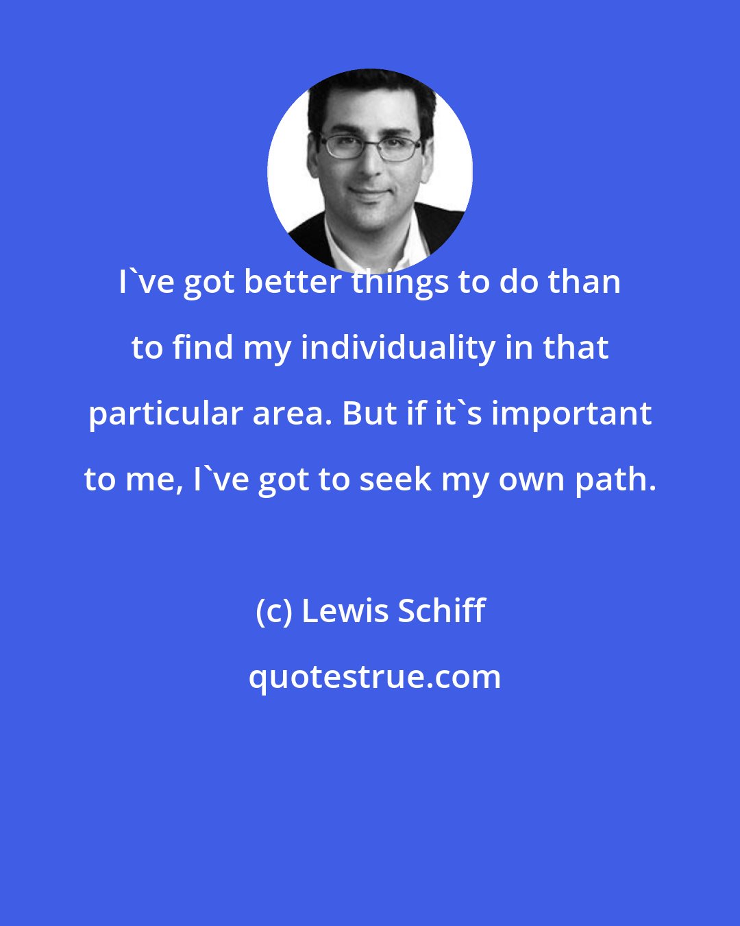 Lewis Schiff: I've got better things to do than to find my individuality in that particular area. But if it's important to me, I've got to seek my own path.