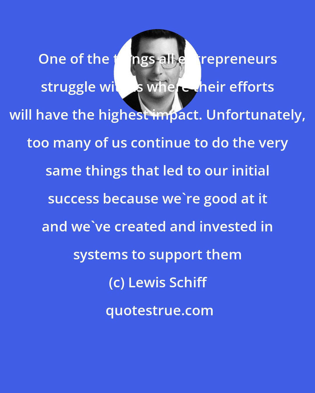 Lewis Schiff: One of the things all entrepreneurs struggle with is where their efforts will have the highest impact. Unfortunately, too many of us continue to do the very same things that led to our initial success because we're good at it and we've created and invested in systems to support them