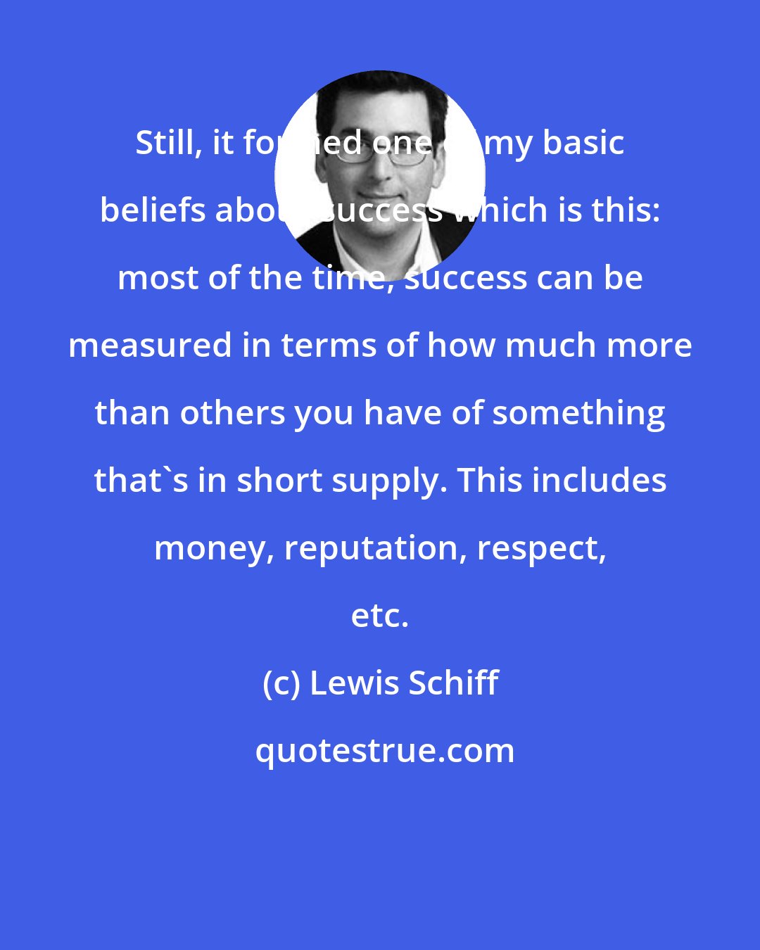 Lewis Schiff: Still, it formed one of my basic beliefs about success which is this: most of the time, success can be measured in terms of how much more than others you have of something that's in short supply. This includes money, reputation, respect, etc.