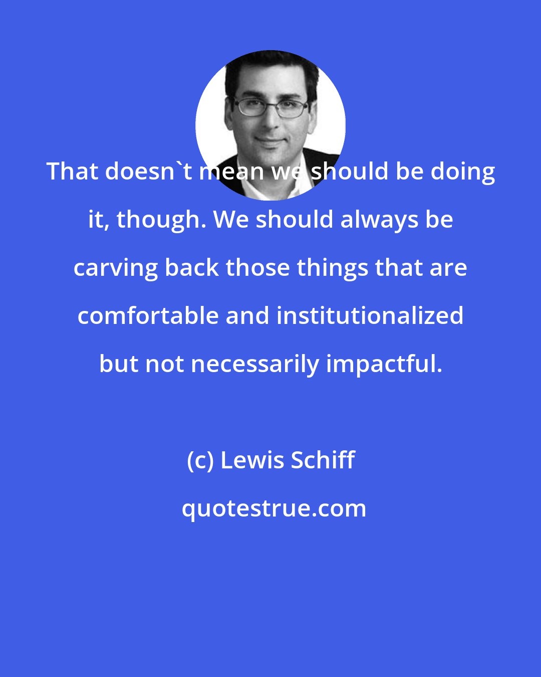 Lewis Schiff: That doesn't mean we should be doing it, though. We should always be carving back those things that are comfortable and institutionalized but not necessarily impactful.