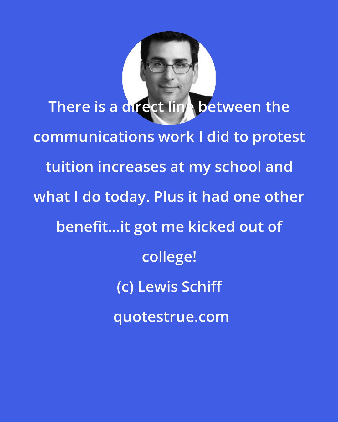 Lewis Schiff: There is a direct line between the communications work I did to protest tuition increases at my school and what I do today. Plus it had one other benefit...it got me kicked out of college!