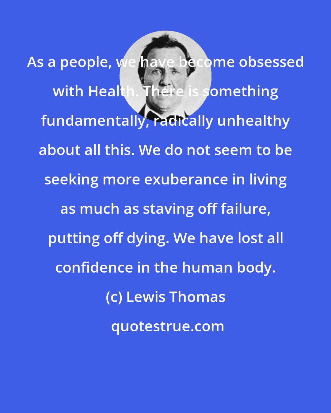 Lewis Thomas: As a people, we have become obsessed with Health. There is something fundamentally, radically unhealthy about all this. We do not seem to be seeking more exuberance in living as much as staving off failure, putting off dying. We have lost all confidence in the human body.