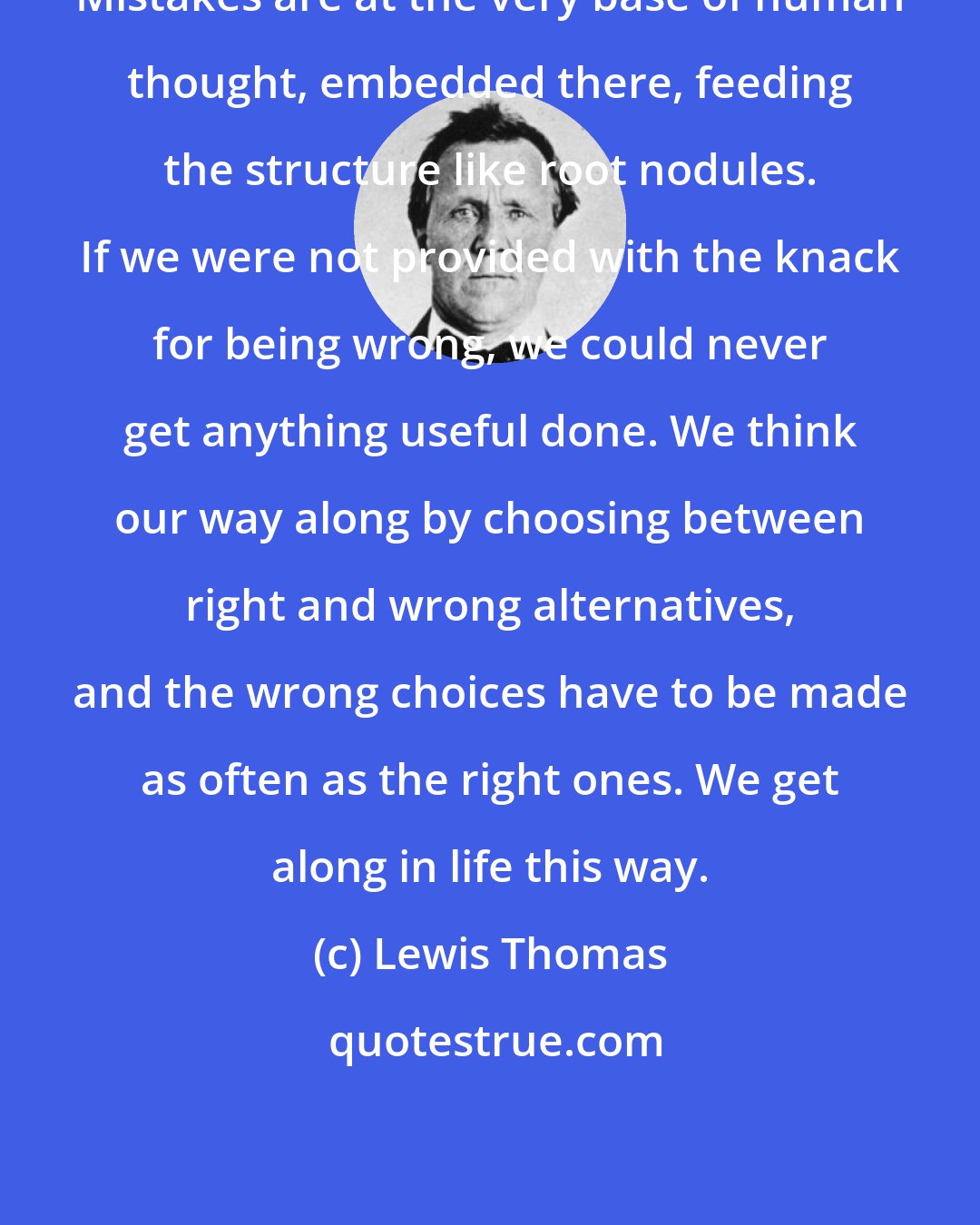 Lewis Thomas: Mistakes are at the very base of human thought, embedded there, feeding the structure like root nodules. If we were not provided with the knack for being wrong, we could never get anything useful done. We think our way along by choosing between right and wrong alternatives, and the wrong choices have to be made as often as the right ones. We get along in life this way.