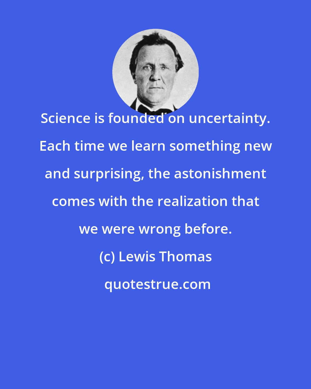 Lewis Thomas: Science is founded on uncertainty. Each time we learn something new and surprising, the astonishment comes with the realization that we were wrong before.