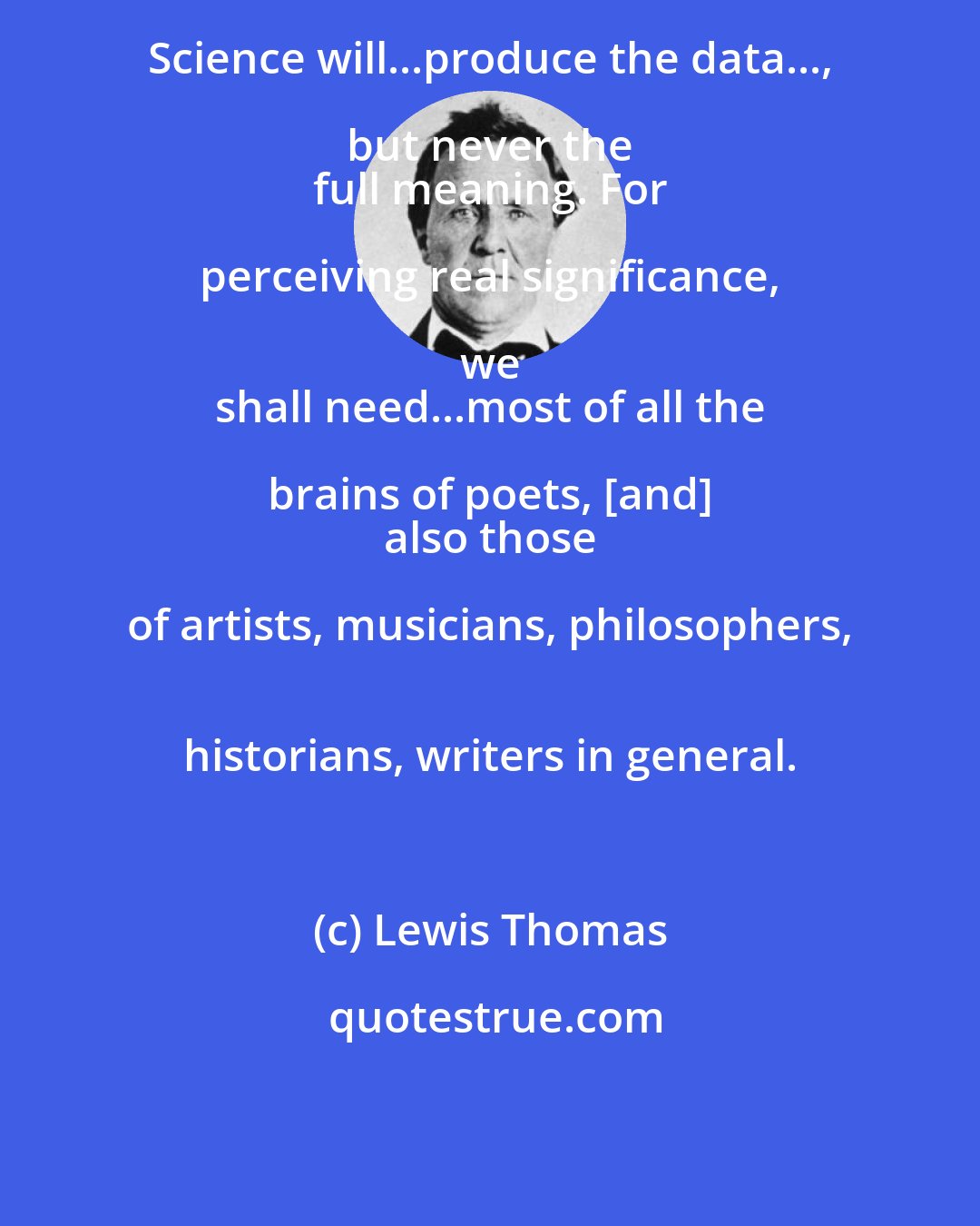 Lewis Thomas: Science will...produce the data..., but never the 
 full meaning. For perceiving real significance, we 
 shall need...most of all the brains of poets, [and] 
 also those of artists, musicians, philosophers, 
 historians, writers in general.