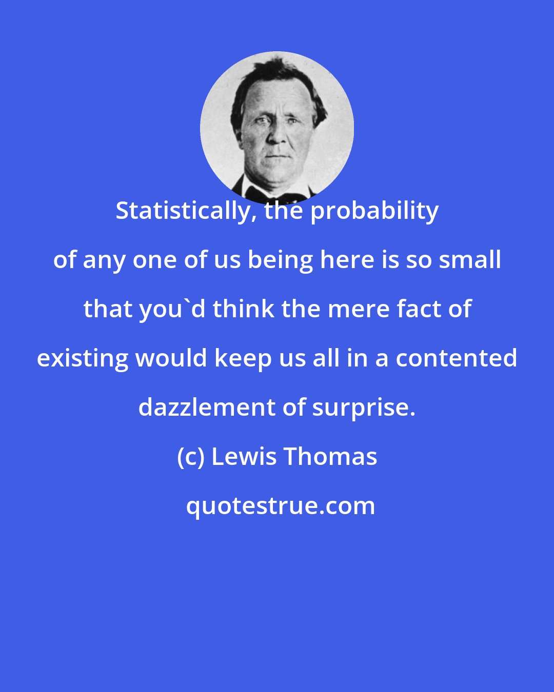 Lewis Thomas: Statistically, the probability of any one of us being here is so small that you'd think the mere fact of existing would keep us all in a contented dazzlement of surprise.