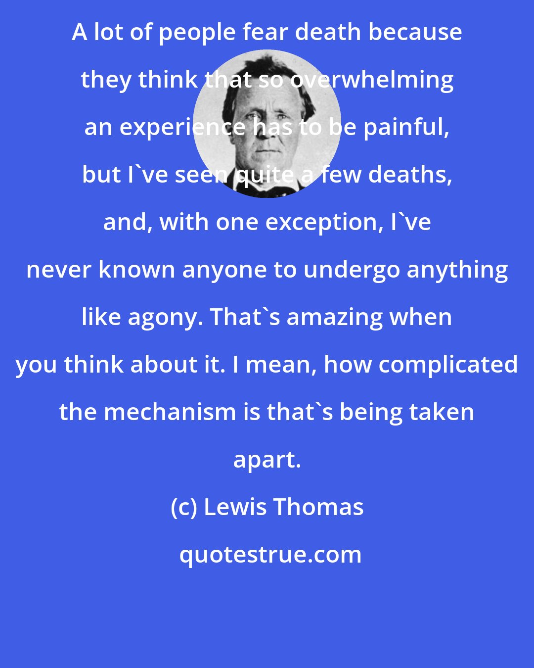 Lewis Thomas: A lot of people fear death because they think that so overwhelming an experience has to be painful, but I've seen quite a few deaths, and, with one exception, I've never known anyone to undergo anything like agony. That's amazing when you think about it. I mean, how complicated the mechanism is that's being taken apart.