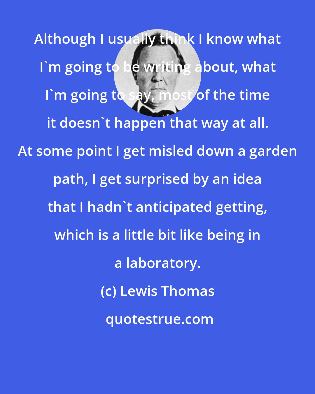 Lewis Thomas: Although I usually think I know what I'm going to be writing about, what I'm going to say, most of the time it doesn't happen that way at all. At some point I get misled down a garden path, I get surprised by an idea that I hadn't anticipated getting, which is a little bit like being in a laboratory.