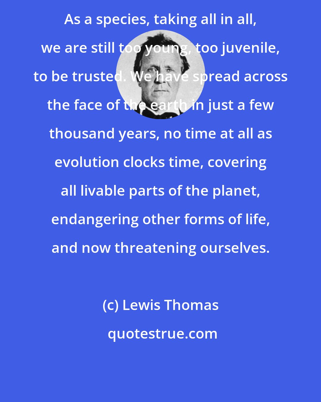 Lewis Thomas: As a species, taking all in all, we are still too young, too juvenile, to be trusted. We have spread across the face of the earth in just a few thousand years, no time at all as evolution clocks time, covering all livable parts of the planet, endangering other forms of life, and now threatening ourselves.