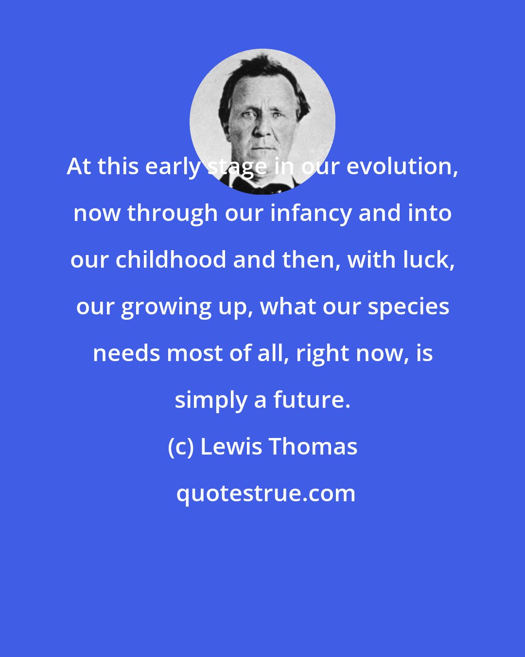 Lewis Thomas: At this early stage in our evolution, now through our infancy and into our childhood and then, with luck, our growing up, what our species needs most of all, right now, is simply a future.