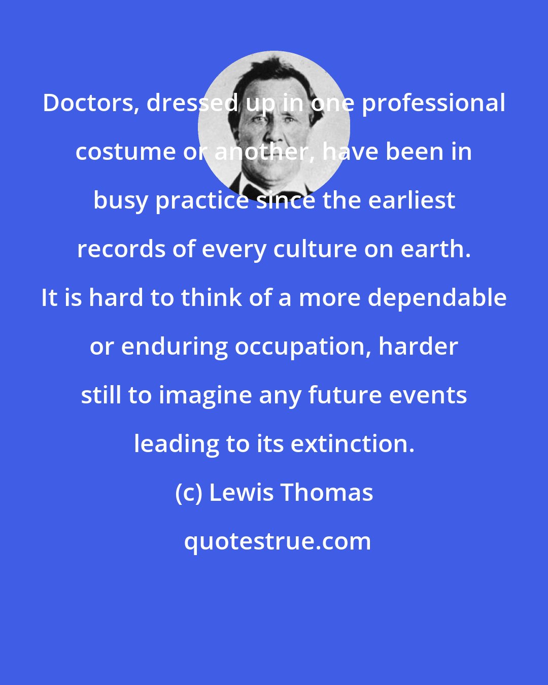 Lewis Thomas: Doctors, dressed up in one professional costume or another, have been in busy practice since the earliest records of every culture on earth. It is hard to think of a more dependable or enduring occupation, harder still to imagine any future events leading to its extinction.