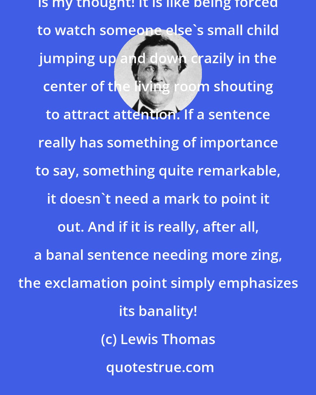 Lewis Thomas: Exclamation points are the most irritating of all. Look! they say, look at what I just said! How amazing is my thought! It is like being forced to watch someone else's small child jumping up and down crazily in the center of the living room shouting to attract attention. If a sentence really has something of importance to say, something quite remarkable, it doesn't need a mark to point it out. And if it is really, after all, a banal sentence needing more zing, the exclamation point simply emphasizes its banality!