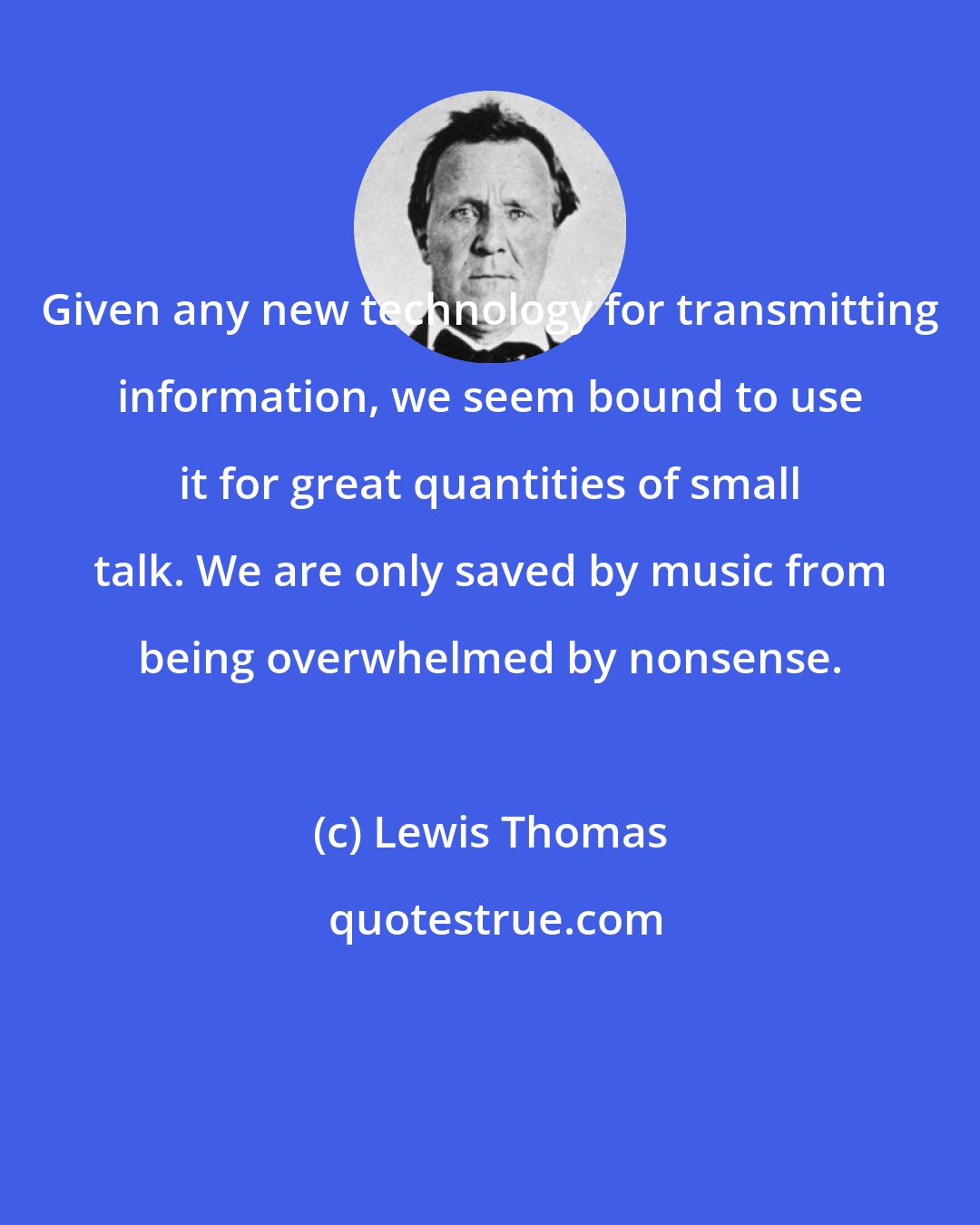 Lewis Thomas: Given any new technology for transmitting information, we seem bound to use it for great quantities of small talk. We are only saved by music from being overwhelmed by nonsense.