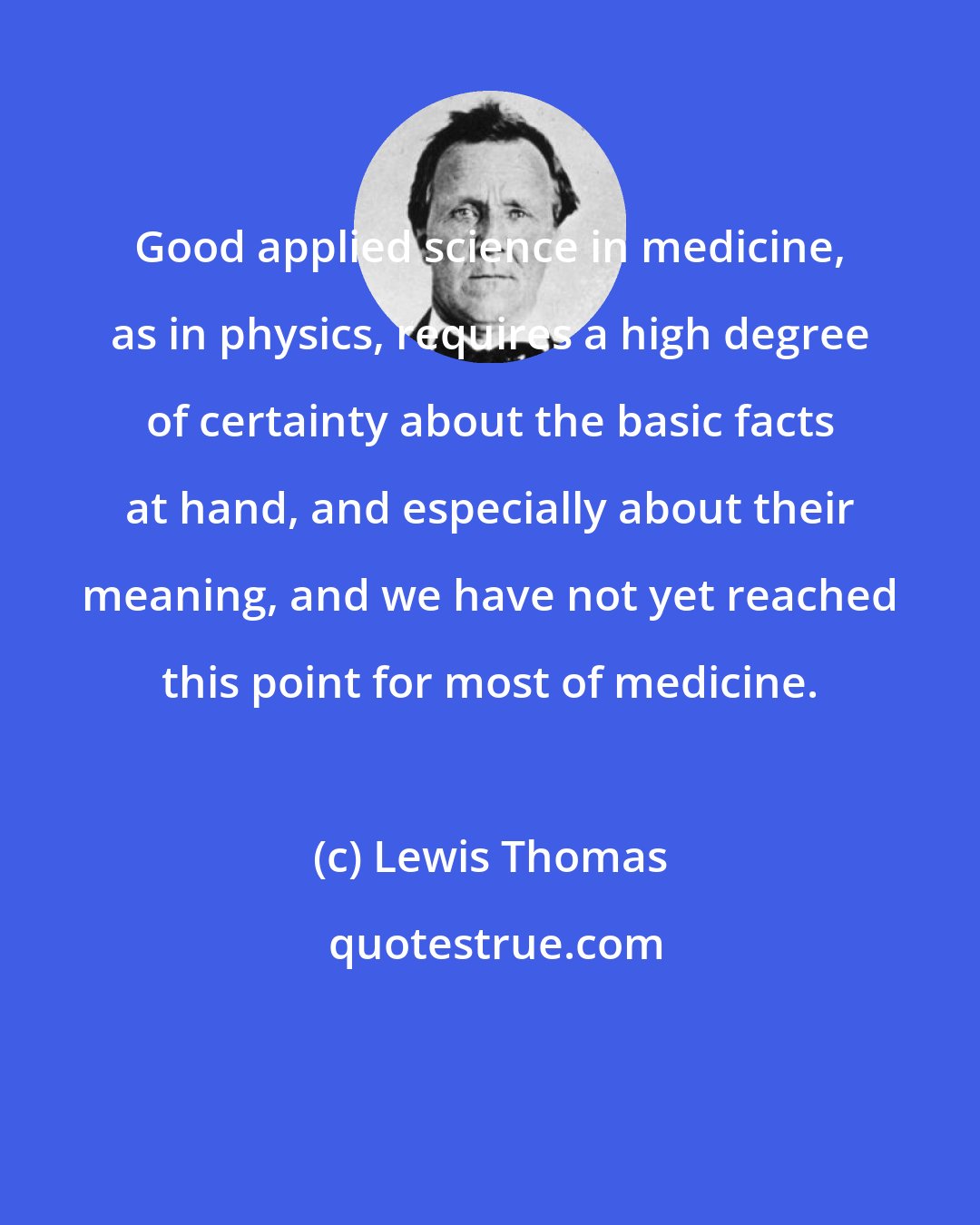 Lewis Thomas: Good applied science in medicine, as in physics, requires a high degree of certainty about the basic facts at hand, and especially about their meaning, and we have not yet reached this point for most of medicine.