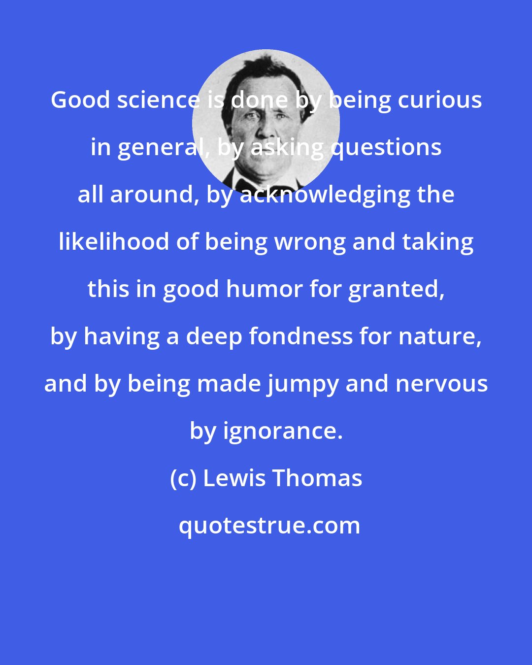 Lewis Thomas: Good science is done by being curious in general, by asking questions all around, by acknowledging the likelihood of being wrong and taking this in good humor for granted, by having a deep fondness for nature, and by being made jumpy and nervous by ignorance.