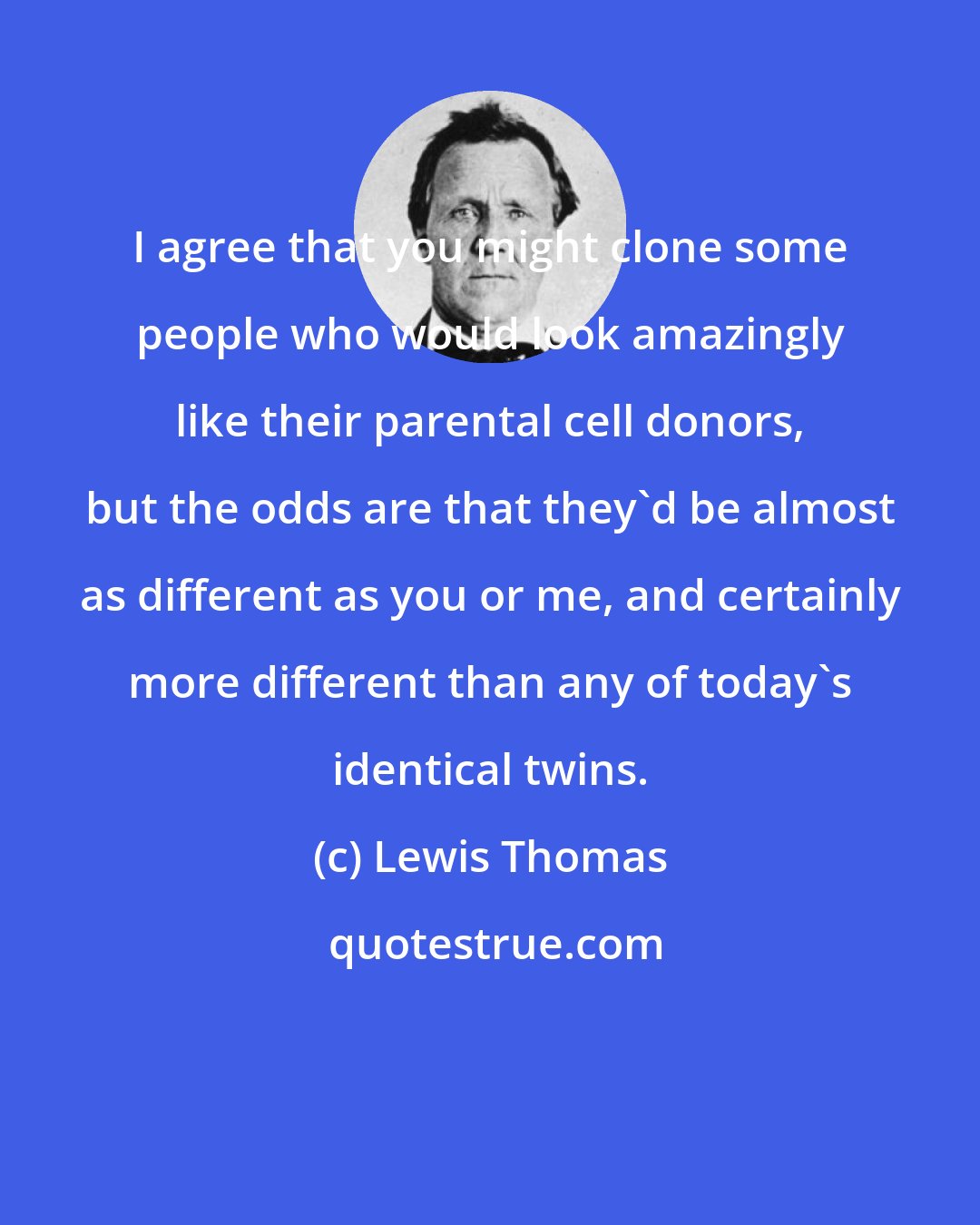 Lewis Thomas: I agree that you might clone some people who would look amazingly like their parental cell donors, but the odds are that they'd be almost as different as you or me, and certainly more different than any of today's identical twins.