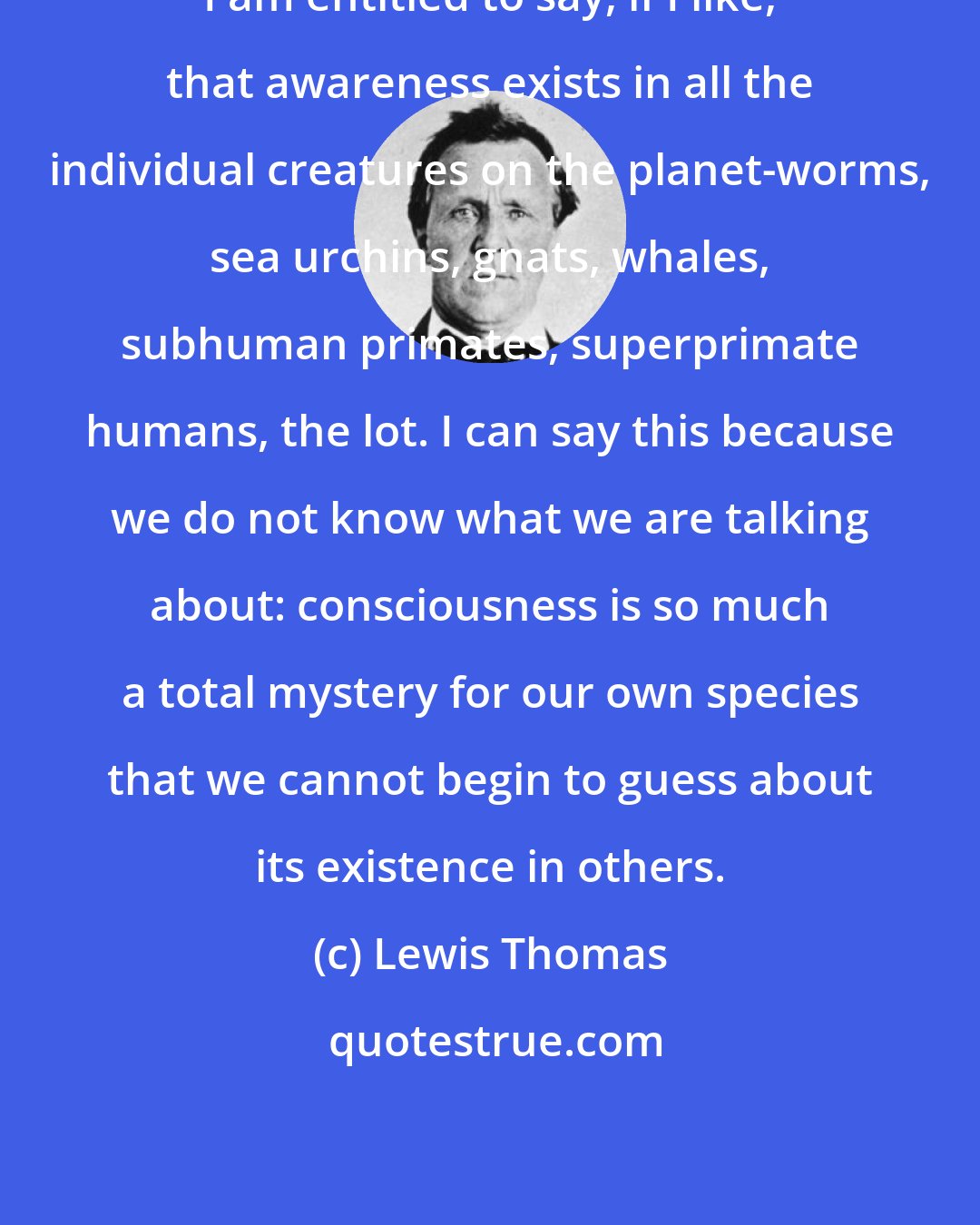 Lewis Thomas: I am entitled to say, if I like, that awareness exists in all the individual creatures on the planet-worms, sea urchins, gnats, whales, subhuman primates, superprimate humans, the lot. I can say this because we do not know what we are talking about: consciousness is so much a total mystery for our own species that we cannot begin to guess about its existence in others.