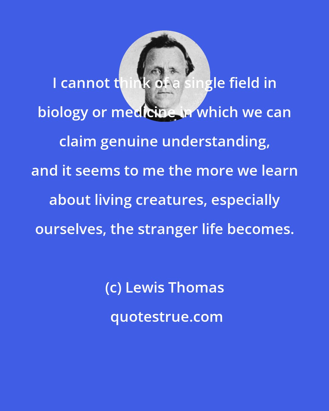 Lewis Thomas: I cannot think of a single field in biology or medicine in which we can claim genuine understanding, and it seems to me the more we learn about living creatures, especially ourselves, the stranger life becomes.