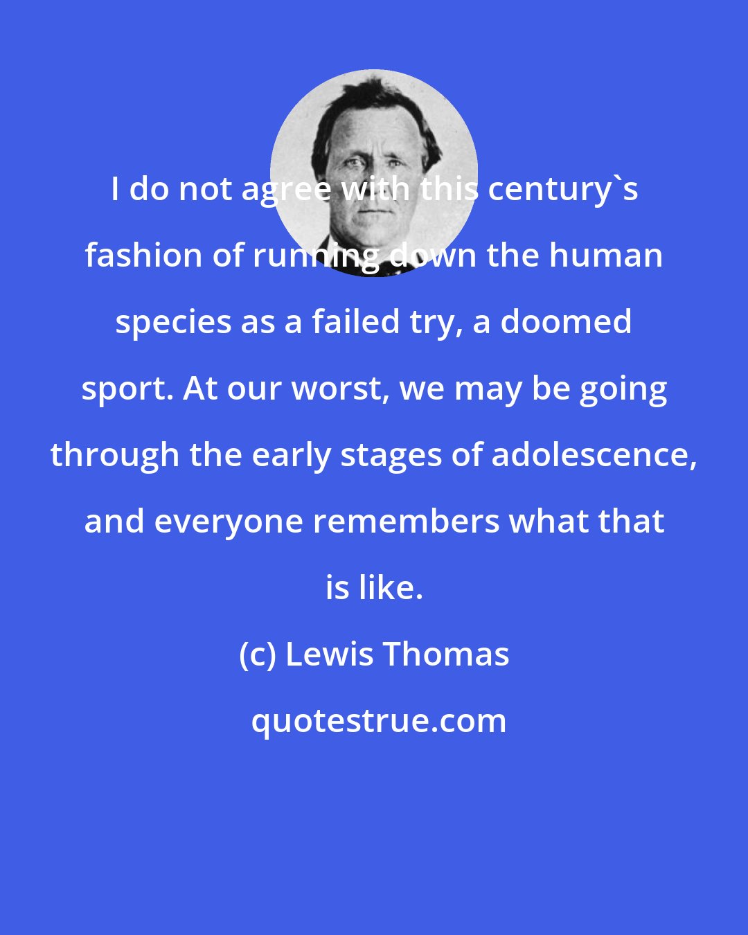 Lewis Thomas: I do not agree with this century's fashion of running down the human species as a failed try, a doomed sport. At our worst, we may be going through the early stages of adolescence, and everyone remembers what that is like.