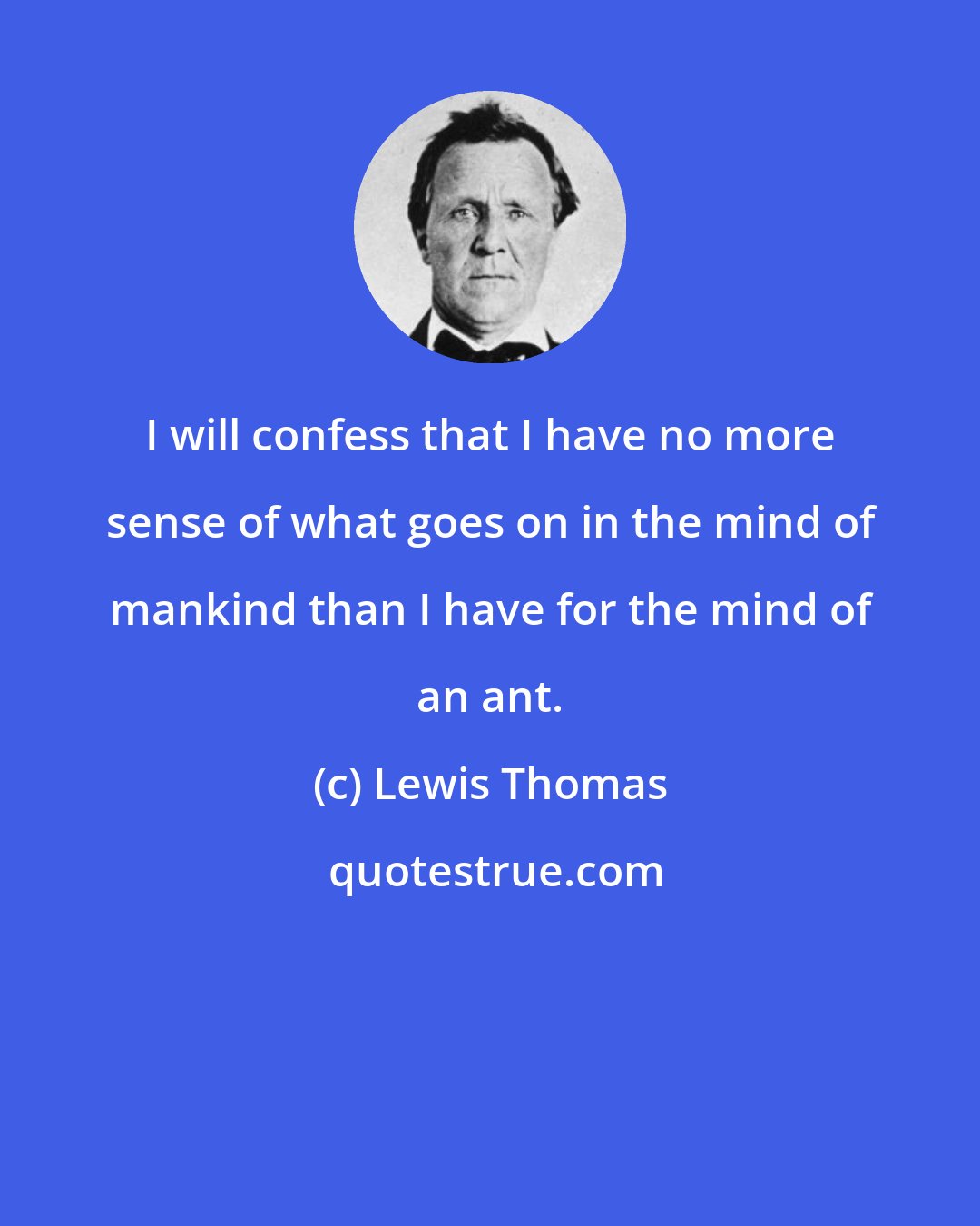 Lewis Thomas: I will confess that I have no more sense of what goes on in the mind of mankind than I have for the mind of an ant.