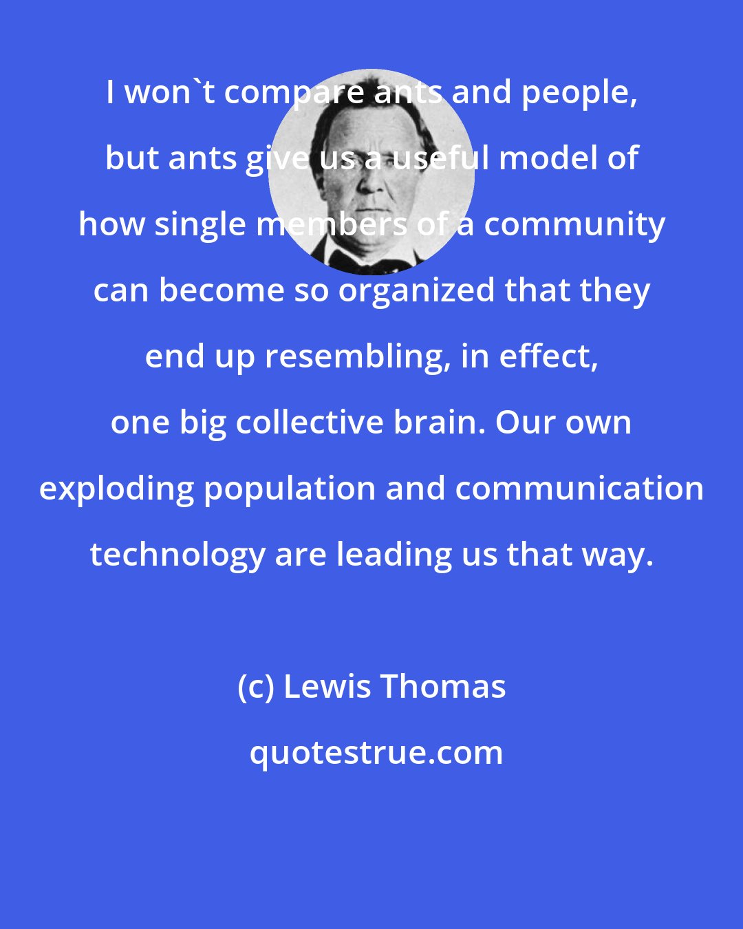 Lewis Thomas: I won't compare ants and people, but ants give us a useful model of how single members of a community can become so organized that they end up resembling, in effect, one big collective brain. Our own exploding population and communication technology are leading us that way.