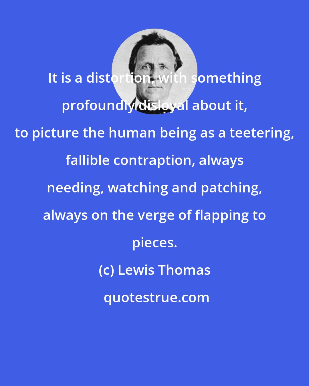 Lewis Thomas: It is a distortion, with something profoundly disloyal about it, to picture the human being as a teetering, fallible contraption, always needing, watching and patching, always on the verge of flapping to pieces.