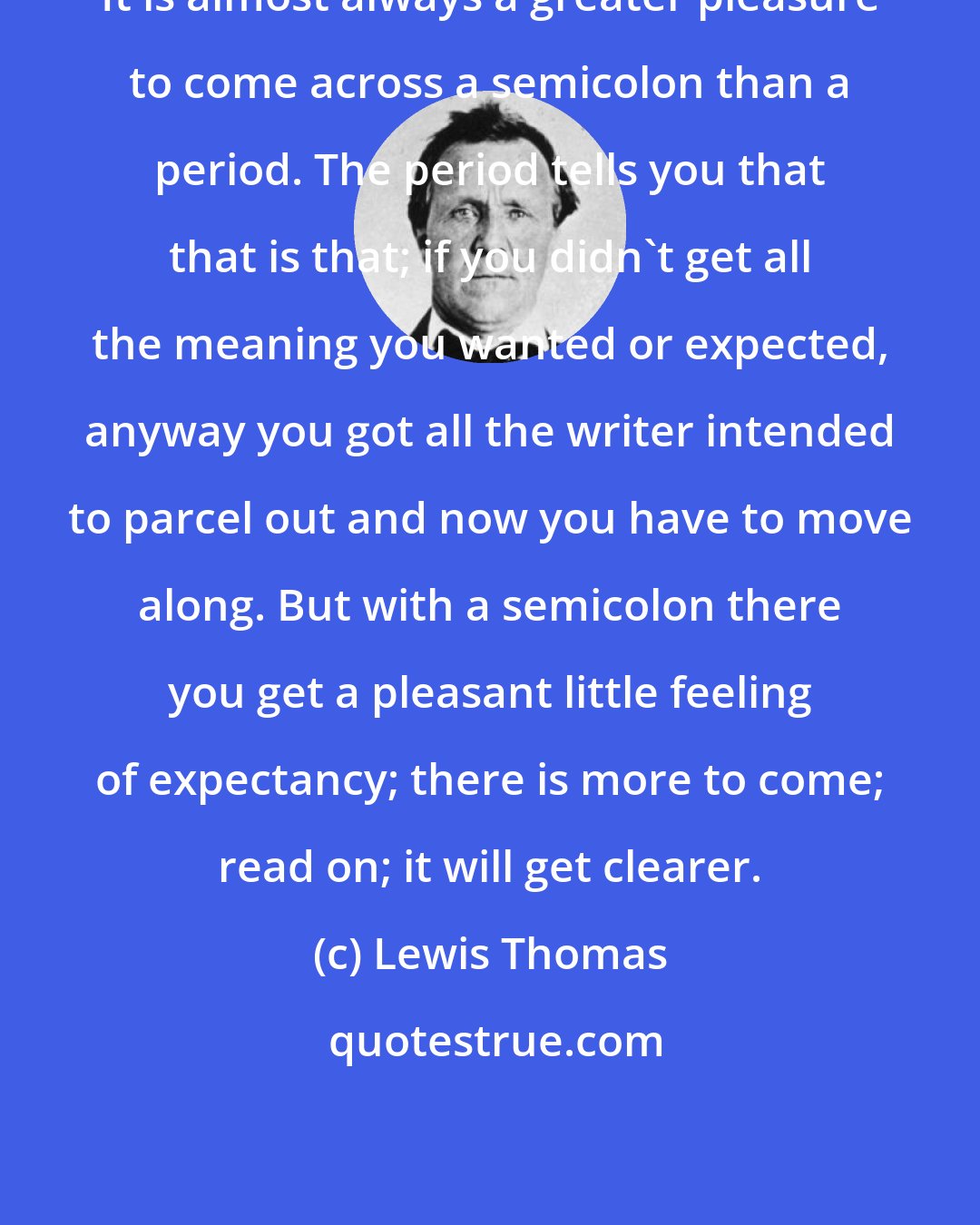 Lewis Thomas: It is almost always a greater pleasure to come across a semicolon than a period. The period tells you that that is that; if you didn't get all the meaning you wanted or expected, anyway you got all the writer intended to parcel out and now you have to move along. But with a semicolon there you get a pleasant little feeling of expectancy; there is more to come; read on; it will get clearer.