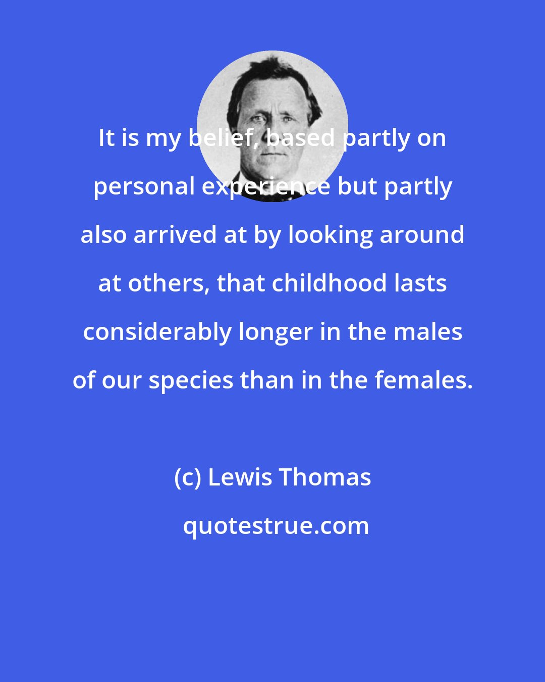 Lewis Thomas: It is my belief, based partly on personal experience but partly also arrived at by looking around at others, that childhood lasts considerably longer in the males of our species than in the females.